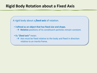 Rigid Body Rotation about a Fixed Axis

A rigid body about a fixed axis of rotation.
▪ Defined as an object that has fixed size and shape.
- Relative positions of its constituent particles remain constant.
▪ By “fixed axis” mean:
- Axis must be fixed relative to the body and fixed in direction
relative to an inertia frame.

 