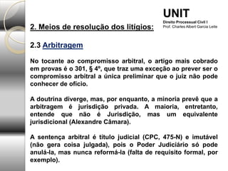 2. Meios de resolução dos litígios:
2.3 Arbitragem
No tocante ao compromisso arbitral, o artigo mais cobrado
em provas é o 301, § 4º, que traz uma exceção ao prever ser o
compromisso arbitral a única preliminar que o juiz não pode
conhecer de ofício.
A doutrina diverge, mas, por enquanto, a minoria prevê que a
arbitragem é jurisdição privada. A maioria, entretanto,
entende que não é Jurisdição, mas um equivalente
jurisdicional (Alexandre Câmara).
A sentença arbitral é título judicial (CPC, 475-N) e imutável
(não gera coisa julgada), pois o Poder Judiciário só pode
anulá-la, mas nunca reformá-la (falta de requisito formal, por
exemplo).
UNIT
Direito Processual Civil I
Prof. Charles Albert Garcia Leite
 