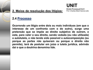 2. Meios de resolução dos litígios:
2.4 Processo
Ocorrendo um litígio entre dois ou mais indivíduos (em que o
interesse de um confronta com o do outro), surge uma
pretensão que se impõe ao direito subjetivo de outrem, e
este, para valer o seu direito, sendo vedada (ou não utilizada)
a autotutela, e não tendo sido possível a autocomposição (ou
porque as partes não quiseram ou porque o direito não
permite), terá de postular em juízo a tutela jurídica, advindo
daí o que a doutrina denomina lide.
UNIT
Direito Processual Civil I
Prof. Charles Albert Garcia Leite
 