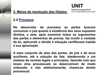 2. Meios de resolução dos litígios:
2.4 Processo
No desenrolar do processo as partes buscam
convencer o juiz quanto à existência dos seus supostos
direitos, e este, após examinar todos os argumentos
das partes e elementos de provas, faz incidir a vontade
da lei, aplicando o direito à situação conflituosa trazida
à sua apreciação.
A esse conjunto de atos das partes, do juiz e de seus
auxiliares, até a solução da lide, obedecendo a um
sistema de normas legais e princípios, fazendo com que
esses atos processuais se desenvolvam de modo
ordenado, e não arbitrariamente, chama-se direito
processual.
UNIT
Direito Processual Civil I
Prof. Charles Albert Garcia Leite
 