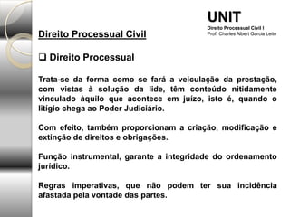 Direito Processual Civil
 Direito Processual
Trata-se da forma como se fará a veiculação da prestação,
com vistas à solução da lide, têm conteúdo nitidamente
vinculado àquilo que acontece em juízo, isto é, quando o
litígio chega ao Poder Judiciário.
Com efeito, também proporcionam a criação, modificação e
extinção de direitos e obrigações.
Função instrumental, garante a integridade do ordenamento
jurídico.
Regras imperativas, que não podem ter sua incidência
afastada pela vontade das partes.
UNIT
Direito Processual Civil I
Prof. Charles Albert Garcia Leite
 
