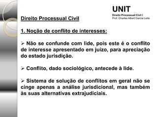 Direito Processual Civil
1. Noção de conflito de interesses:
 Não se confunde com lide, pois este é o conflito
de interesse apresentado em juízo, para apreciação
do estado jurisdição.
 Conflito, dado sociológico, antecede à lide.
 Sistema de solução de conflitos em geral não se
cinge apenas a análise jurisdicional, mas também
às suas alternativas extrajudiciais.
UNIT
Direito Processual Civil I
Prof. Charles Albert Garcia Leite
 