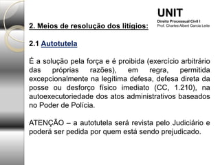 2. Meios de resolução dos litígios:
2.1 Autotutela
É a solução pela força e é proibida (exercício arbitrário
das próprias razões), em regra, permitida
excepcionalmente na legítima defesa, defesa direta da
posse ou desforço físico imediato (CC, 1.210), na
autoexecutoriedade dos atos administrativos baseados
no Poder de Polícia.
ATENÇÃO – a autotutela será revista pelo Judiciário e
poderá ser pedida por quem está sendo prejudicado.
UNIT
Direito Processual Civil I
Prof. Charles Albert Garcia Leite
 