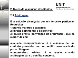 2. Meios de resolução dos litígios:
2.3 Arbitragem
É a solução alcançada por um terceiro particular.
Requisitos:
1) partes maiores e capazes;
2) direito patrimonial e disponível;
3) ajuste prévio (convenção de arbitragem), que se
subdivide em:
-cláusula compromissória: é a cláusula de um
contrato prevendo que um conflito será resolvido
por arbitragem;
-compromisso arbitral: é o ajuste criando
arbitragem para o conflito concreto.
UNIT
Direito Processual Civil I
Prof. Charles Albert Garcia Leite
 