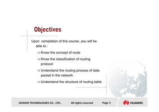 Upon completion of this course, you will be
able to :
Know the concept of route
HUAWEI TECHNOLOGIES CO., LTD.. All rights reserved Page 3
Know the classification of routing
protocol
Understand the routing process of data
packet in the network
Understand the structure of routing table
 