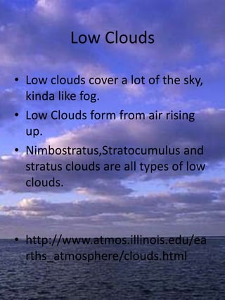 Low Clouds

• Low clouds cover a lot of the sky,
  kinda like fog.
• Low Clouds form from air rising
  up.
• Nimbostratus,Stratocumulus and
  stratus clouds are all types of low
  clouds.



• http://www.atmos.illinois.edu/ea
  rths_atmosphere/clouds.html
 