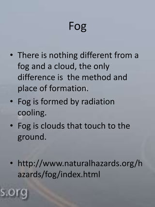 Fog

• There is nothing different from a
  fog and a cloud, the only
  difference is the method and
  place of formation.
• Fog is formed by radiation
  cooling.
• Fog is clouds that touch to the
  ground.

• http://www.naturalhazards.org/h
  azards/fog/index.html
 