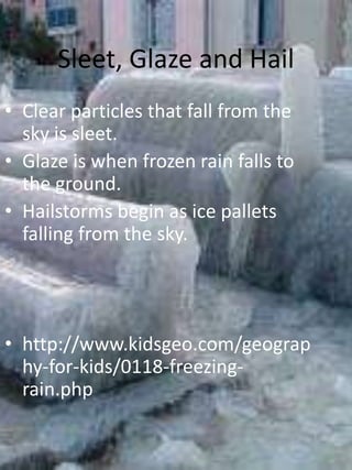 Sleet, Glaze and Hail
• Clear particles that fall from the
  sky is sleet.
• Glaze is when frozen rain falls to
  the ground.
• Hailstorms begin as ice pallets
  falling from the sky.




• http://www.kidsgeo.com/geograp
  hy-for-kids/0118-freezing-
  rain.php
 