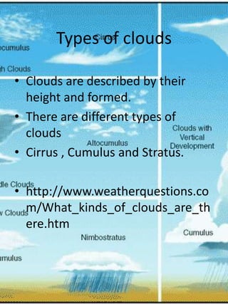 Types of clouds

• Clouds are described by their
  height and formed.
• There are different types of
  clouds
• Cirrus , Cumulus and Stratus.

• http://www.weatherquestions.co
  m/What_kinds_of_clouds_are_th
  ere.htm
 