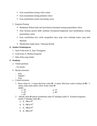  Guru menjelaskan tentang vektor satuan
         Guru menjelaskan tentang perkalian vektor
         Guru memberikan contoh soal tentang vector

   3. Kegiatan Penutup
         Melakukan Diskusi kelas dari hasil diskusi kelompok tentang penjumlahan vektor.
         Guru bersama peserta didik membuat kesimpulan/rangkuman hasil pembelajaran tentang
            penjumlahan vektor.
         Guru memberikan kuis untuk mengetahui daya serap siswa terhadap materi yang telah
            dipelajari
         Memberikan tindak lanjut : Pekerjaan Rumah
E. Sumber Pembelajaran
   1. Sains Fisika kelas X, Agus Taranggono,
   2. Fisika kelas X, Marthen Kanginan
   3. Buku fisika yang relafan
F. Penilaian
   a. Teknik penilaian.
      - Tes tertulis
   b. Bentuk instrumen.
      - Isian
      - Objektif
      - Esay
   c. Contoh instrumen.
      1. Besar vektor A = 3 satuan dan besar vektor B = 4 satuan. Bila besar vektor resultan (A+B) = 5
         satuan, maka sudut antara vektor A dan vektor B
         adalah ....
             a. 300                                  d. 730
                    0
             b. 45                                   e. 900
             c. 600
      2. Sebuah vektor B sebesar membentuk sudut 450 terhadap sumbu X. Tentukan komponen
         sumbu Y terhadap vektor B.....
           A. B y = B sin 45
                             0


            B. B y = B cos 45
                              0


            C. B y = B tan 45
                              0


            D. B x = B sin 45
                              0
 
