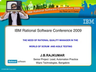 THE NEED OF RATIONAL QUALITY MANAGER IN THE

     WORLD OF SCRUM AND AGILE TESTING



              J.B.RAJKUMAR
        Senior Project Lead, Automation Practice
          Wipro Technologies, Bangalore
 