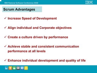Scrum Advantages

  Increase Speed of Development

  Align individual and Corporate objectives

  Create a culture driven by performance

  Achieve stable and consistent communication
  performance at all levels

  Enhance individual development and quality of life
 