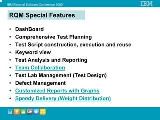 RQM Special Features

•   DashBoard
•   Comprehensive Test Planning
•   Test Script construction, execution and reuse
•   Keyword view
•   Test Analysis and Reporting
•   Team Collaboration
•   Test Lab Management (Test Design)
•   Defect Management
•   Customized Reports with Graphs
•   Speedy Delivery (Weight Distribution)
 