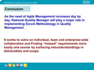 Conclusion

As the need of Agile Management increases day by
day, Rational Quality Manager will play a major role in
implementing Scrum Methodology in Quality
Management.


It works to solve on individual, team and enterprise-wide
collaboration and Finding “missed” requirements more
easily and sooner by surfacing misunderstandings in
deliverables and scope.
 