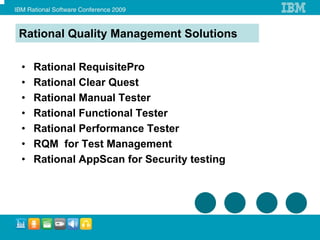 Rational Quality Management Solutions

•   Rational RequisitePro
•   Rational Clear Quest
•   Rational Manual Tester
•   Rational Functional Tester
•   Rational Performance Tester
•   RQM for Test Management
•   Rational AppScan for Security testing
 