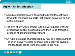 Agile – An Introduction


  Agile Methodologies are designed to break the software
  down into manageable parts that can be delivered earlier
  to the customer

  The aim of any Agile project is to deliver a basic working
   product as quickly as possible and then to go through a
   process of continual improvement

  An Agile project is characterized by having a large number
   of short delivery cycles (Sprints) and priority is given to
   the feedback-loops from one cycle to the next.
 