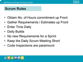 Scrum Rules

•   Obtain No. of Hours commitment up Front
•   Gather Requirements / Estimates up Front
•   Enter Time Daily
•   Daily Builds
•   No new Requirements for a Sprint
•   Keep the Daily Scrum Meeting Short
•   Code Inspections are paramount
 
