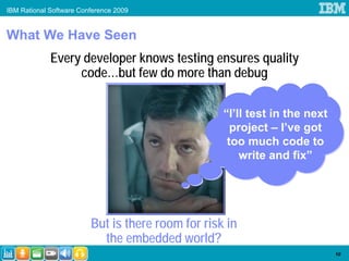IBM Rational Software Conference 2009


What We Have Seen
             Every developer knows testing ensures quality
                  code…but few do more than debug

                                                   “I’ll test in the next
                                                     project – I’ve got
                                                    too much code to
                                                       write and fix”




                         But is there room for risk in
                           the embedded world?
                                                                            10
 