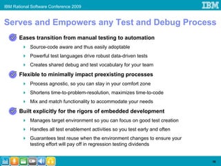 IBM Rational Software Conference 2009


Serves and Empowers any Test and Debug Process
       Eases transition from manual testing to automation
            Source-code aware and thus easily adoptable
            Powerful test languages drive robust data-driven tests
            Creates shared debug and test vocabulary for your team
       Flexible to minimally impact preexisting processes
            Process agnostic, so you can stay in your comfort zone
            Shortens time-to-problem-resolution, maximizes time-to-code
            Mix and match functionality to accommodate your needs
       Built explicitly for the rigors of embedded development
            Manages target environment so you can focus on good test creation
            Handles all test enablement activities so you test early and often
            Guarantees test reuse when the environment changes to ensure your
            testing effort will pay off in regression testing dividends


                                                                                 16
 