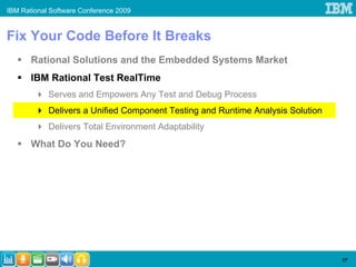 IBM Rational Software Conference 2009


Fix Your Code Before It Breaks
       Rational Solutions and the Embedded Systems Market
       IBM Rational Test RealTime
            Serves and Empowers Any Test and Debug Process
            Delivers a Unified Component Testing and Runtime Analysis Solution
            Delivers Total Environment Adaptability
       What Do You Need?




                                                                                 17
 
