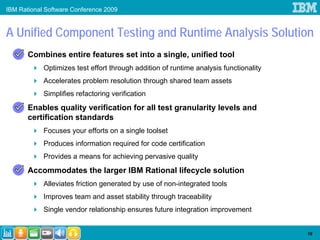 IBM Rational Software Conference 2009



A Unified Component Testing and Runtime Analysis Solution
       Combines entire features set into a single, unified tool
            Optimizes test effort through addition of runtime analysis functionality
            Accelerates problem resolution through shared team assets
            Simplifies refactoring verification
       Enables quality verification for all test granularity levels and
       certification standards
            Focuses your efforts on a single toolset
            Produces information required for code certification
            Provides a means for achieving pervasive quality
       Accommodates the larger IBM Rational lifecycle solution
            Alleviates friction generated by use of non-integrated tools
            Improves team and asset stability through traceability
            Single vendor relationship ensures future integration improvement


                                                                                       19
 