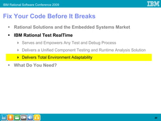 IBM Rational Software Conference 2009


Fix Your Code Before It Breaks
       Rational Solutions and the Embedded Systems Market
       IBM Rational Test RealTime
            Serves and Empowers Any Test and Debug Process
            Delivers a Unified Component Testing and Runtime Analysis Solution
            Delivers Total Environment Adaptability
       What Do You Need?




                                                                                 20
 