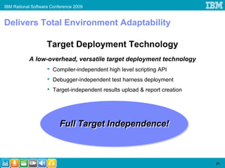 IBM Rational Software Conference 2009


Delivers Total Environment Adaptability

                    Target Deployment Technology
           A low-overhead, versatile target deployment technology
                    •   Compiler-independent high level scripting API
                    •   Debugger-independent test harness deployment
                    •   Target-independent results upload & report creation




                          Full Target Independence!
                          Full Target Independence!



                                                                              21
 