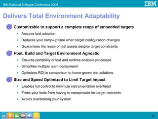 IBM Rational Software Conference 2009


Delivers Total Environment Adaptability
       Customizable to support a complete range of embedded targets
            Assures tool adoption
            Reduces your ramp-up time when target configuration changes
            Guarantees the reuse of test assets despite target constraints
       Host, Build and Target Environment Agnostic
            Ensures portability of test and runtime analysis processes
            Simplifies multiple team deployment
            Optimizes ROI in comparison to home-grown test solutions
       Size and Speed Optimized to Limit Target Impact
            Enables full control to minimize instrumentation overhead
            Frees your tests from having to compensate for target restraints
            Avoids overtasking your system



                                                                               23
 