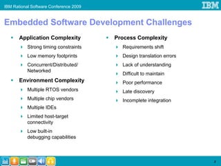 IBM Rational Software Conference 2009


Embedded Software Development Challenges
       Application Complexity           Process Complexity
           Strong timing constraints      Requirements shift
           Low memory footprints          Design translation errors
           Concurrent/Distributed/        Lack of understanding
           Networked
                                          Difficult to maintain
       Environment Complexity             Poor performance
           Multiple RTOS vendors          Late discovery
           Multiple chip vendors          Incomplete integration
           Multiple IDEs
           Limited host-target
           connectivity
           Low built-in
           debugging capabilities



                                                                      3
 
