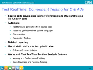 IBM Rational Software Conference 2009


Test RealTime: Component Testing for C & Ada
       Source code-driven, data-intensive functional and structural testing
       via function calls
       Automatic
            Test template generation from source code
            Test data generation from pattern language
            Stub creation
            Regression Testing
       Detailed reporting
       Use of static metrics for test prioritization
            Software Complexity Level
       Works with Test RealTime Runtime Analysis features
            Memory and Performance Profiling
            Code Coverage and Runtime Tracing

                                                                              37
 