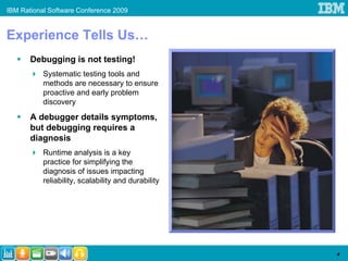 IBM Rational Software Conference 2009


Experience Tells Us…
       Debugging is not testing!
           Systematic testing tools and
           methods are necessary to ensure
           proactive and early problem
           discovery
       A debugger details symptoms,
       but debugging requires a
       diagnosis
           Runtime analysis is a key
           practice for simplifying the
           diagnosis of issues impacting
           reliability, scalability and durability




                                                     4
 