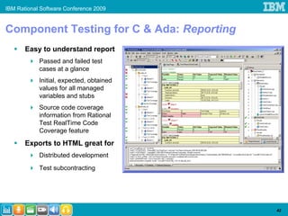 IBM Rational Software Conference 2009


Component Testing for C & Ada: Reporting
       Easy to understand report
            Passed and failed test
            cases at a glance
            Initial, expected, obtained
            values for all managed
            variables and stubs
            Source code coverage
            information from Rational
            Test RealTime Code
            Coverage feature
       Exports to HTML great for
            Distributed development
            Test subcontracting




                                           42
 