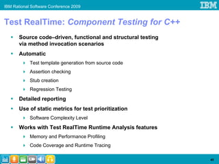 IBM Rational Software Conference 2009


Test RealTime: Component Testing for C++
       Source code–driven, functional and structural testing
       via method invocation scenarios
       Automatic
            Test template generation from source code
            Assertion checking
            Stub creation
            Regression Testing
       Detailed reporting
       Use of static metrics for test prioritization
            Software Complexity Level
       Works with Test RealTime Runtime Analysis features
            Memory and Performance Profiling
            Code Coverage and Runtime Tracing

                                                               45
 