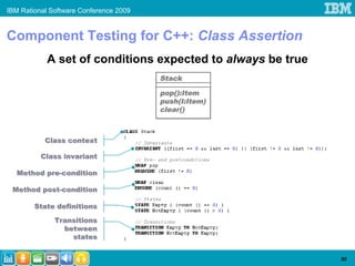 IBM Rational Software Conference 2009


Component Testing for C++: Class Assertion
            A set of conditions expected to always be true
                                        Stack

                                        pop():Item
                                        push(I:Item)
                                        clear()



           Class context

          Class invariant

  Method pre-condition

 Method post-condition

        State definitions

              Transitions
                between
                  states


                                                             50
 