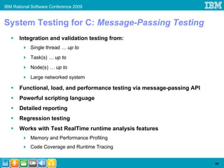 IBM Rational Software Conference 2009


System Testing for C: Message-Passing Testing
       Integration and validation testing from:
            Single thread … up to
            Task(s) … up to
            Node(s) … up to
            Large networked system

       Functional, load, and performance testing via message-passing API
       Powerful scripting language
       Detailed reporting
       Regression testing
       Works with Test RealTime runtime analysis features
            Memory and Performance Profiling
            Code Coverage and Runtime Tracing


                                                                           54
 
