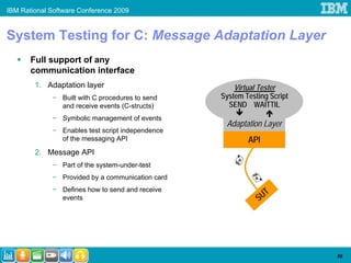 IBM Rational Software Conference 2009


System Testing for C: Message Adaptation Layer
       Full support of any
       communication interface
        1. Adaptation layer                           Virtual Tester
             − Built with C procedures to send    System Testing Script
               and receive events (C-structs)       SEND WAITTIL
             − Symbolic management of events
                                                   Adaptation Layer
             − Enables test script independence
               of the messaging API                       API
        2. Message API
             − Part of the system-under-test
             − Provided by a communication card
             − Defines how to send and receive
               events                                        S UT




                                                                          56
 