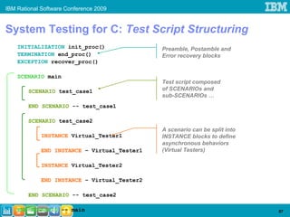 IBM Rational Software Conference 2009


System Testing for C: Test Script Structuring
    INITIALIZATION init_proc()                Preamble, Postamble and
    TERMINATION end_proc()                    Error recovery blocks
    EXCEPTION recover_proc()

    SCENARIO main
                                              Test script composed
        SCENARIO test_case1                   of SCENARIOs and
                                              sub-SCENARIOs …
        END SCENARIO -- test_case1

        SCENARIO test_case2
                                              A scenario can be split into
             INSTANCE Virtual_Tester1         INSTANCE blocks to define
                                              asynchronous behaviors
             END INSTANCE – Virtual_Tester1   (Virtual Testers)

             INSTANCE Virtual_Tester2

             END INSTANCE – Virtual_Tester2

        END SCENARIO -- test_case2

    END SCENARIO -- main                                                     57
 