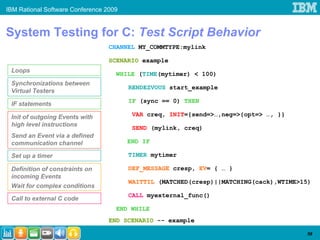 IBM Rational Software Conference 2009


System Testing for C: Test Script Behavior
                                  CHANNEL MY_COMMTYPE:mylink

                                  SCENARIO example
 Loops
                                    WHILE (TIME(mytimer) < 100)
 Synchronizations between
                                        RENDEZVOUS start_example
 Virtual Testers
                                        IF (sync == 0) THEN
 IF statements

 Init of outgoing Events with            VAR creq, INIT={send=>…,neg=>{opt=> …, }}
 high level instructions
                                         SEND (mylink, creq)
 Send an Event via a defined
 communication channel                  END IF

 Set up a timer                         TIMER mytimer

 Definition of constraints on           DEF_MESSAGE cresp, EV= { … }
 incoming Events
                                        WAITTIL (MATCHED(cresp)||MATCHING(cack),WTIME>15)
 Wait for complex conditions
                                        CALL myexternal_func()
 Call to external C code
                                    END WHILE
                                  END SCENARIO -- example

                                                                                       58
 