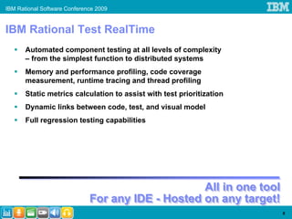 IBM Rational Software Conference 2009


IBM Rational Test RealTime
       Automated component testing at all levels of complexity
       – from the simplest function to distributed systems
       Memory and performance profiling, code coverage
       measurement, runtime tracing and thread profiling
       Static metrics calculation to assist with test prioritization
       Dynamic links between code, test, and visual model
       Full regression testing capabilities




                                                   All in one tool
                                                   All in one tool
                              For any IDE - Hosted on any target!
                              For any IDE - Hosted on any target!
                                                                       6
 