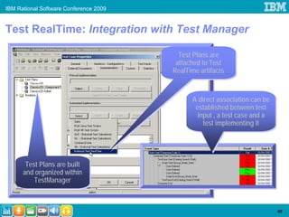 IBM Rational Software Conference 2009


Test RealTime: Integration with Test Manager

                                          Test Plans are
                                          Test Plans are
                                         attached to Test
                                         attached to Test
                                        RealTime artifacts
                                        RealTime artifacts


                                              A direct association can be
                                              A direct association can be
                                               established between test
                                               established between test
                                               input ,, a test case and a
                                                input a test case and a
                                                  test implementing it
                                                   test implementing it




       Test Plans are built
       Test Plans are built
      and organized within
      and organized within
          TestManager
          TestManager



                                                                            68
 