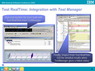 IBM Rational Software Conference 2009


Test RealTime: Integration with Test Manager

   Run and monitor the tests built with
   Run and monitor the tests built with
    Test RealTime from TestManager
    Test RealTime from TestManager




                                          Finally, inspect from Test RealTime
                                          Finally, inspect from Test RealTime
                                             GUI the detailed results when
                                             GUI the detailed results when
                                           TestManager gives a failed status
                                           TestManager gives a failed status

                                                                                69
 