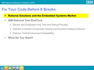 IBM Rational Software Conference 2009


Fix Your Code Before It Breaks
       Rational Solutions and the Embedded Systems Market
       IBM Rational Test RealTime
            Serves and Empowers Any Test and Debug Process
            Delivers a Unified Component Testing and Runtime Analysis Solution
            Delivers Total Environment Adaptability
       What Do You Need?




                                                                                 7
 
