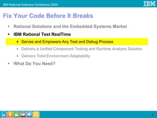 IBM Rational Software Conference 2009


Fix Your Code Before It Breaks
       Rational Solutions and the Embedded Systems Market
       IBM Rational Test RealTime
            Serves and Empowers Any Test and Debug Process
            Delivers a Unified Component Testing and Runtime Analysis Solution
            Delivers Total Environment Adaptability
       What Do You Need?




                                                                                 9
 