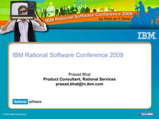 IBM Rational Software Conference 2009




        IBM Rational Software Conference 2009


                                      Prasad Bhat
                          Product Consultant, Rational Services
                               prasad.bhat@in.ibm.com




© 2009 IBM Corporation
                                                                  1
 