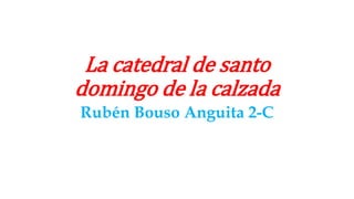 La catedral de santo
domingo de la calzada
Rubén Bouso Anguita 2-C
 
