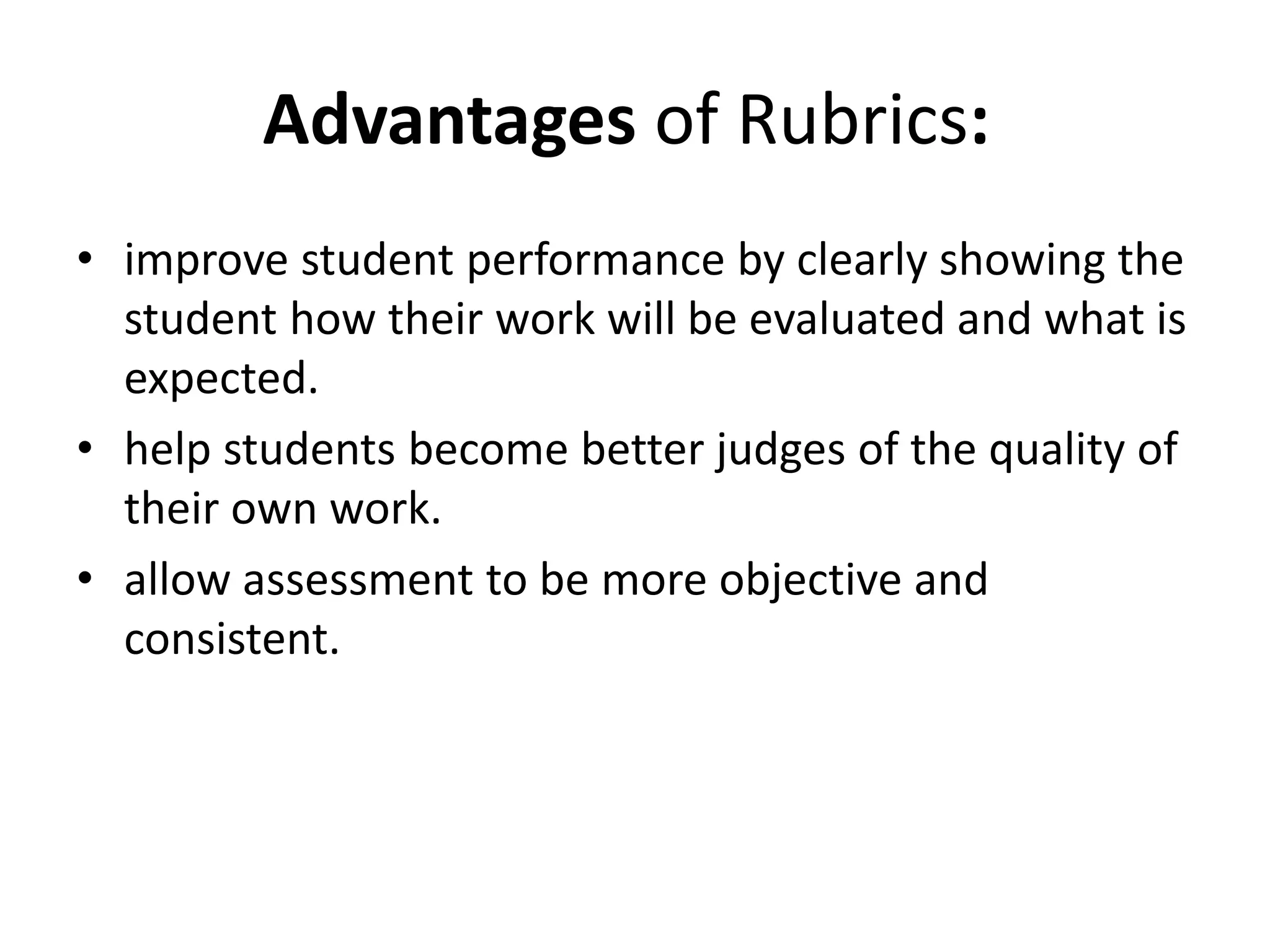Advantages of Rubrics:
• improve student performance by clearly showing the
student how their work will be evaluated and what is
expected.
• help students become better judges of the quality of
their own work.
• allow assessment to be more objective and
consistent.
 