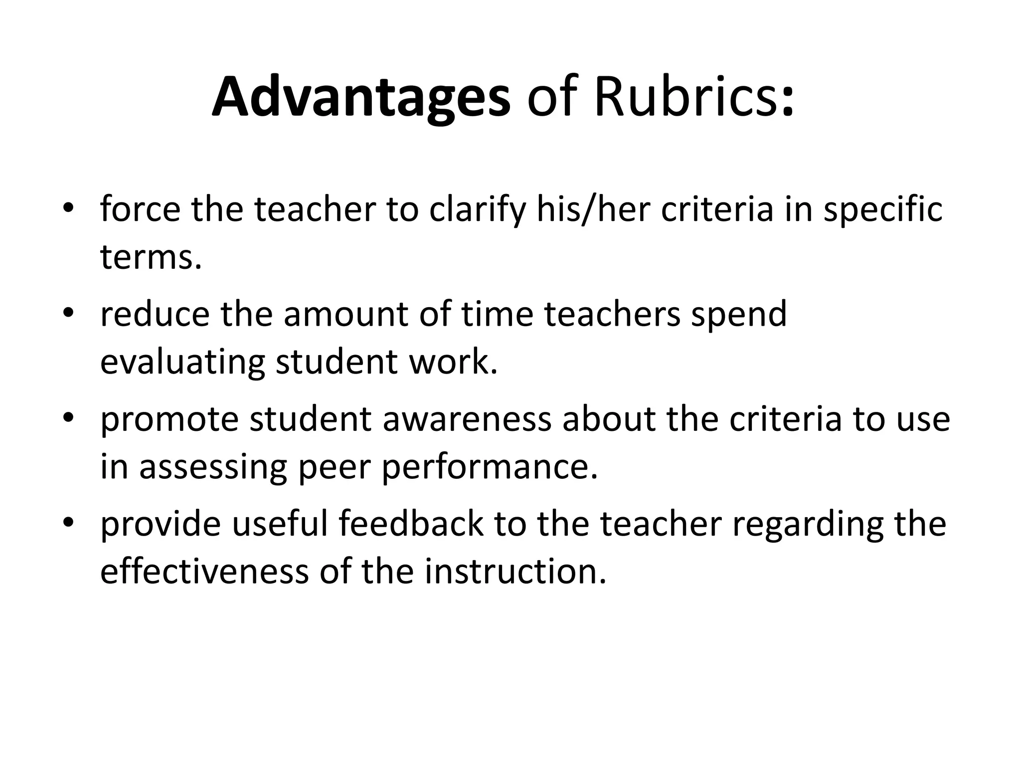 Advantages of Rubrics:
• force the teacher to clarify his/her criteria in specific
terms.
• reduce the amount of time teachers spend
evaluating student work.
• promote student awareness about the criteria to use
in assessing peer performance.
• provide useful feedback to the teacher regarding the
effectiveness of the instruction.
 