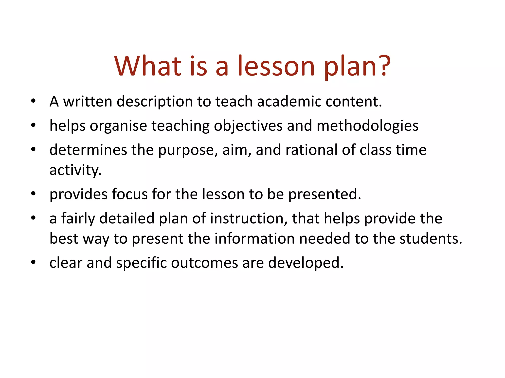 What is a lesson plan?
• A written description to teach academic content.
• helps organise teaching objectives and methodologies
• determines the purpose, aim, and rational of class time
activity.
• provides focus for the lesson to be presented.
• a fairly detailed plan of instruction, that helps provide the
best way to present the information needed to the students.
• clear and specific outcomes are developed.
 
