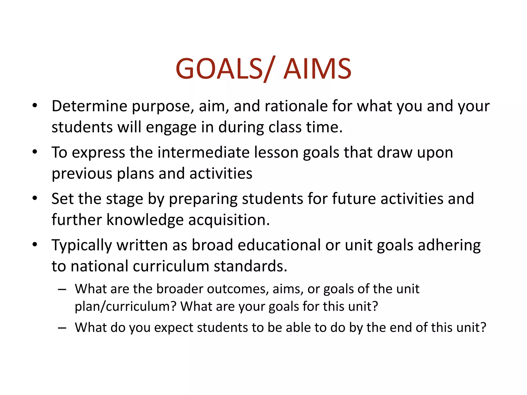 GOALS/ AIMS
• Determine purpose, aim, and rationale for what you and your
students will engage in during class time.
• To express the intermediate lesson goals that draw upon
previous plans and activities
• Set the stage by preparing students for future activities and
further knowledge acquisition.
• Typically written as broad educational or unit goals adhering
to national curriculum standards.
– What are the broader outcomes, aims, or goals of the unit
plan/curriculum? What are your goals for this unit?
– What do you expect students to be able to do by the end of this unit?
 