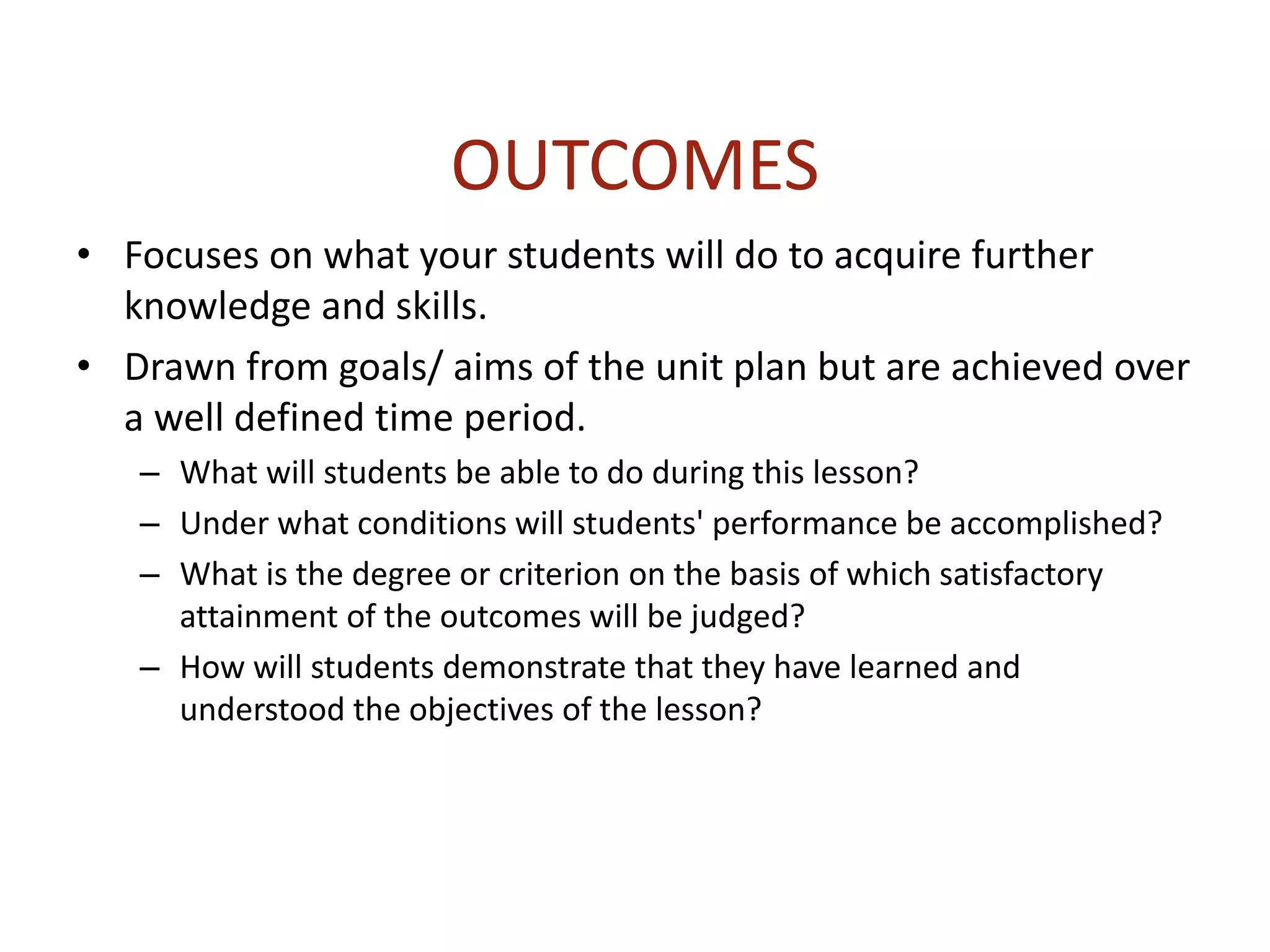 OUTCOMES
• Focuses on what your students will do to acquire further
knowledge and skills.
• Drawn from goals/ aims of the unit plan but are achieved over
a well defined time period.
– What will students be able to do during this lesson?
– Under what conditions will students' performance be accomplished?
– What is the degree or criterion on the basis of which satisfactory
attainment of the outcomes will be judged?
– How will students demonstrate that they have learned and
understood the objectives of the lesson?
 